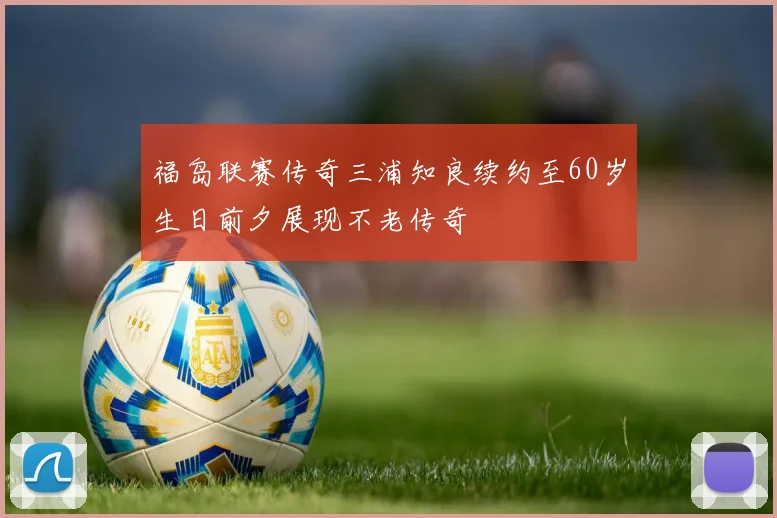 福岛联赛传奇三浦知良续约至60岁生日前夕展现不老传奇