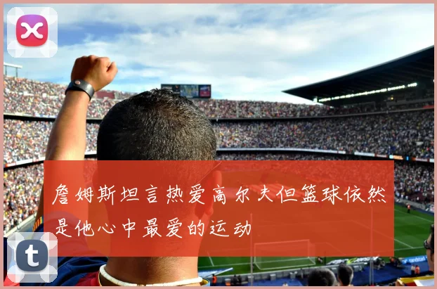 詹姆斯坦言热爱高尔夫但篮球依然是他心中最爱的运动