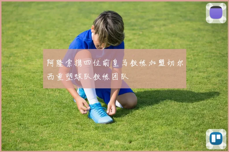 阿隆索携四位前皇马教练加盟切尔西重塑球队教练团队