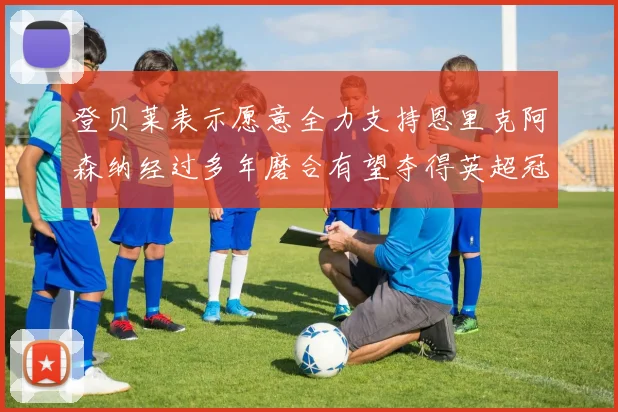 登贝莱表示愿意全力支持恩里克阿森纳经过多年磨合有望夺得英超冠军