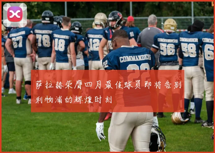 萨拉赫荣膺四月最佳球员即将告别利物浦的辉煌时刻