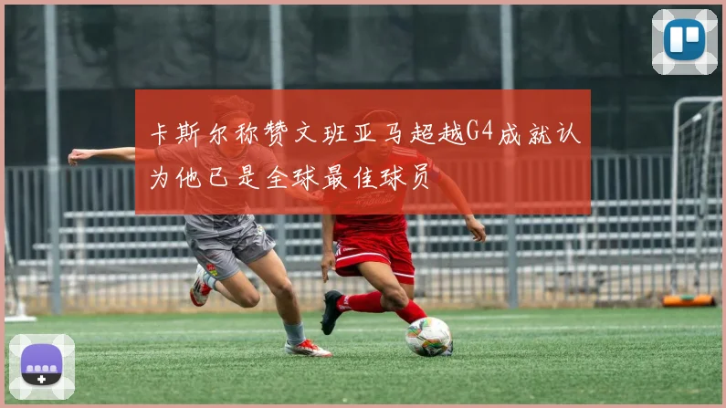 卡斯尔称赞文班亚马超越G4成就认为他已是全球最佳球员