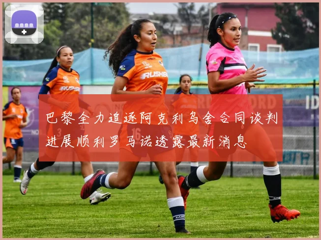 巴黎全力追逐阿克利乌舍合同谈判进展顺利罗马诺透露最新消息