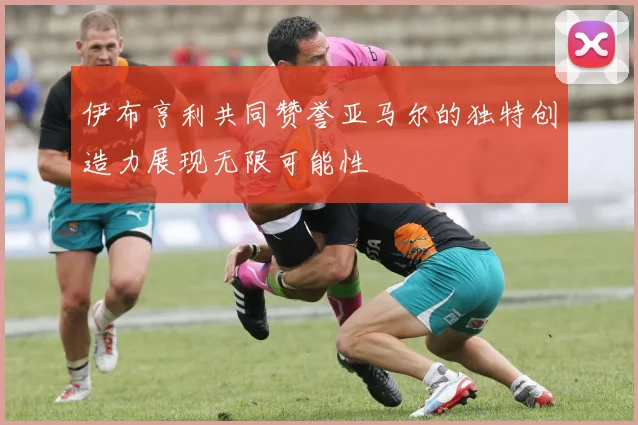 伊布亨利共同赞誉亚马尔的独特创造力展现无限可能性