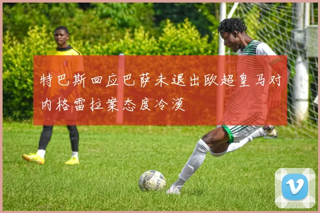特巴斯回应巴萨未退出欧超皇马对内格雷拉案态度冷漠