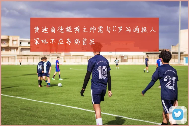 费迪南德强调主帅需与C罗沟通换人策略不应每场首发