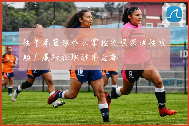 快节奏篮球难以掌控失误深圳快攻助广厦轻松取胜季后赛