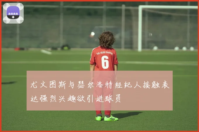 尤文图斯与瑟尔洛特经纪人接触表达强烈兴趣欲引进球员