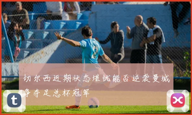 切尔西近期状态堪忧能否逆袭曼城争夺足总杯冠军