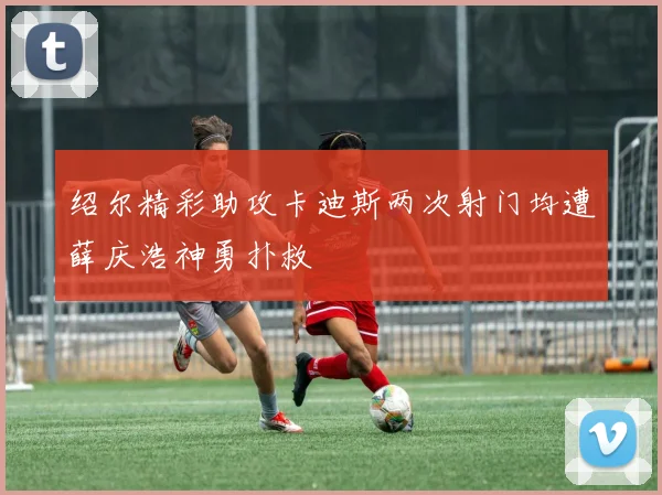 绍尔精彩助攻卡迪斯两次射门均遭薛庆浩神勇扑救