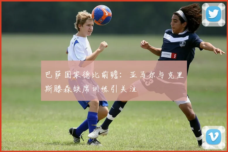 巴萨国家德比前瞻：亚马尔与克里斯滕森缺席训练引关注